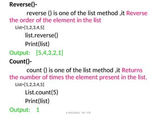 Reverse()-
reverse () is one of the list method ,it Reverse
the order of the element in the list
List=[1,2,3,4,5]
list.reverse()
Print(list)
Output: [5,4,3,2,1]
Count()-
count () is one of the list method ,it Returns
the number of times the element present in the list.
List=[1,2,3,4,5]
List.count(5)
Print(list)
Output: 1 K.ANGURAJU AP / CSE
 