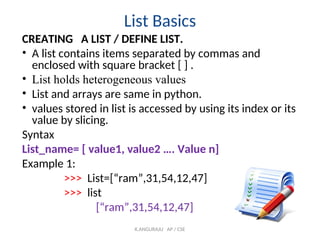 List Basics
CREATING A LIST / DEFINE LIST.
• A list contains items separated by commas and
enclosed with square bracket [ ] .
• List holds heterogeneous values
• List and arrays are same in python.
• values stored in list is accessed by using its index or its
value by slicing.
Syntax
List_name= [ value1, value2 …. Value n]
Example 1:
>>> List=[“ram”,31,54,12,47]
>>> list
[“ram”,31,54,12,47]
K.ANGURAJU AP / CSE
 