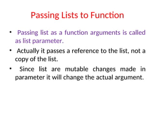 Passing Lists to Function
• Passing list as a function arguments is called
as list parameter.
• Actually it passes a reference to the list, not a
copy of the list.
• Since list are mutable changes made in
parameter it will change the actual argument.
 