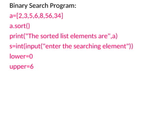 Binary Search Program:
a=[2,3,5,6,8,56,34]
a.sort()
print("The sorted list elements are",a)
s=int(input("enter the searching element"))
lower=0
upper=6
 