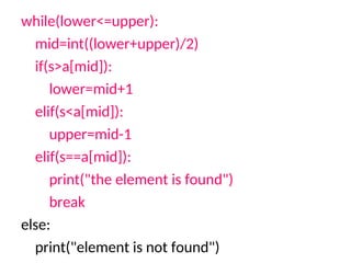 while(lower<=upper):
mid=int((lower+upper)/2)
if(s>a[mid]):
lower=mid+1
elif(s<a[mid]):
upper=mid-1
elif(s==a[mid]):
print("the element is found")
break
else:
print("element is not found")
 