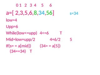 0 1 2 3 4 5 6
a=[ 2,3,5,6,8,34,56] s=34
low=4
Upp=6
While(low<=upp) 4<=6 T
Mid=low+upp/2 4+6/2 5
If(s= = a[mid]) (34= = a[5])
(34==34) T
 