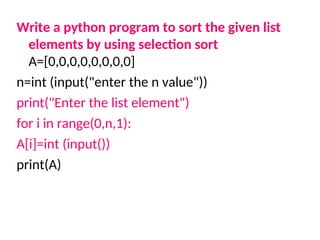 Write a python program to sort the given list
elements by using selection sort
A=[0,0,0,0,0,0,0,0]
n=int (input("enter the n value"))
print("Enter the list element")
for i in range(0,n,1):
A[i]=int (input())
print(A)
 