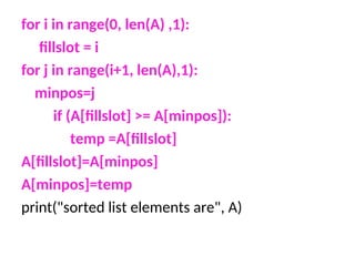 for i in range(0, len(A) ,1):
fillslot = i
for j in range(i+1, len(A),1):
minpos=j
if (A[fillslot] >= A[minpos]):
temp =A[fillslot]
A[fillslot]=A[minpos]
A[minpos]=temp
print("sorted list elements are", A)
 