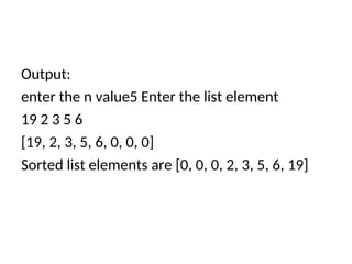 Output:
enter the n value5 Enter the list element
19 2 3 5 6
[19, 2, 3, 5, 6, 0, 0, 0]
Sorted list elements are [0, 0, 0, 2, 3, 5, 6, 19]
 