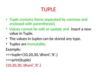 TUPLE
• Tuple contains items separated by commas and
enclosed with parenthesis().
• Values cannot be edit or update and insert a new
value in Tuple.
• The values in tuples can be stored any type.
• Tuples are immutable.
Example:
>>>tuple=(10,20,30,’dhoni’,’K’,)
>>>print(tuple)
(10,20,30,’dhoni’,’K’,)
 