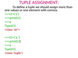 TUPLE ASSIGNMENT:
To define a tuple we should assign more than
one values or one element with comma.
>>>t1=(‘a’)
>>>print(t1)
>>>a
Type(t1)
<class 'str'>
>>>t1=(‘a,’)
>>>print(t1)
>>>a
Type(t1)
<class ‘tuple'>
 