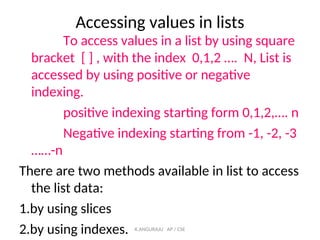 Accessing values in lists
To access values in a list by using square
bracket [ ] , with the index 0,1,2 …. N, List is
accessed by using positive or negative
indexing.
positive indexing starting form 0,1,2,…. n
Negative indexing starting from -1, -2, -3
……-n
There are two methods available in list to access
the list data:
1.by using slices
2.by using indexes. K.ANGURAJU AP / CSE
 