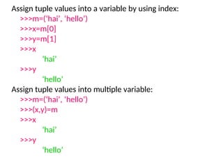 Assign tuple values into a variable by using index:
>>>m=(‘hai’, ‘hello’)
>>>x=m[0]
>>>y=m[1]
>>>x
‘hai’
>>>y
‘hello’
Assign tuple values into multiple variable:
>>>m=(‘hai’, ‘hello’)
>>>(x,y)=m
>>>x
‘hai’
>>>y
‘hello’
 