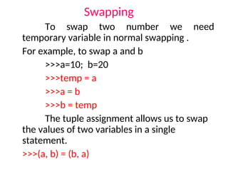 Swapping
To swap two number we need
temporary variable in normal swapping .
For example, to swap a and b
>>>a=10; b=20
>>>temp = a
>>>a = b
>>>b = temp
The tuple assignment allows us to swap
the values of two variables in a single
statement.
>>>(a, b) = (b, a)
 