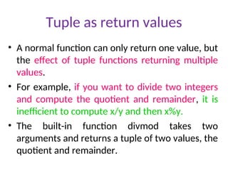 Tuple as return values
• A normal function can only return one value, but
the effect of tuple functions returning multiple
values.
• For example, if you want to divide two integers
and compute the quotient and remainder, it is
inefficient to compute x/y and then x%y.
• The built-in function divmod takes two
arguments and returns a tuple of two values, the
quotient and remainder.
 