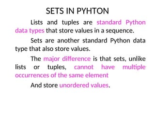 SETS IN PYHTON
Lists and tuples are standard Python
data types that store values in a sequence.
Sets are another standard Python data
type that also store values.
The major difference is that sets, unlike
lists or tuples, cannot have multiple
occurrences of the same element
And store unordered values.
 