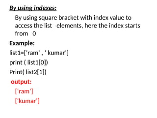 By using indexes:
By using square bracket with index value to
access the list elements, here the index starts
from 0
Example:
list1=[‘ram’ , ‘ kumar’]
print ( list1[0])
Print( list2[1])
output:
[‘ram’]
[‘kumar’]
 