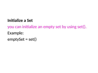 Initialize a Set
you can initialize an empty set by using set().
Example:
emptySet = set()
 