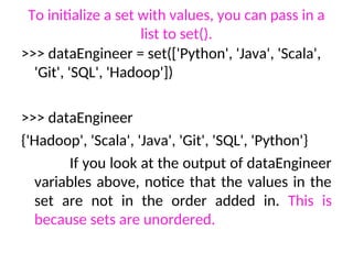 To initialize a set with values, you can pass in a
list to set().
>>> dataEngineer = set(['Python', 'Java', 'Scala',
'Git', 'SQL', 'Hadoop'])
>>> dataEngineer
{'Hadoop', 'Scala', 'Java', 'Git', 'SQL', 'Python'}
If you look at the output of dataEngineer
variables above, notice that the values in the
set are not in the order added in. This is
because sets are unordered.
 