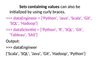 Sets containing values can also be
initialized by using curly braces.
>>> dataEngineer = {'Python', 'Java', 'Scala', 'Git',
'SQL', 'Hadoop'}
>>> dataScientist = {'Python', 'R', 'SQL', 'Git',
'Tableau', 'SAS'}
Output:
>>> dataEngineer
{'Scala', 'SQL', 'Java', 'Git', 'Hadoop', 'Python'}
 
