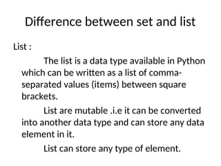 Difference between set and list
List :
The list is a data type available in Python
which can be written as a list of comma-
separated values (items) between square
brackets.
List are mutable .i.e it can be converted
into another data type and can store any data
element in it.
List can store any type of element.
 