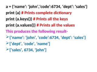 a = {‘name’: ‘john’,‘code’:6734, ‘dept’: ‘sales’}
print (a) # Prints complete dictionary
print (a.keys()) # Prints all the keys
print (a.values()) # Prints all the values
This produces the following result-
{‘name’: ‘john’, ‘code’:6734, ‘dept’: ‘sales’}
[‘dept’, ‘code’, ‘name’]
[‘sales’, 6734, ‘john’]
 