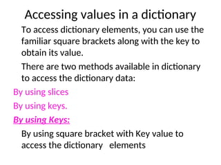 Accessing values in a dictionary
To access dictionary elements, you can use the
familiar square brackets along with the key to
obtain its value.
There are two methods available in dictionary
to access the dictionary data:
By using slices
By using keys.
By using Keys:
By using square bracket with Key value to
access the dictionary elements
 