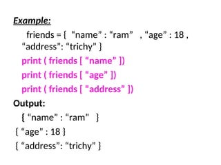 Example:
friends = { “name” : “ram” , “age” : 18 ,
“address”: “trichy” }
print ( friends [ “name” ])
print ( friends [ “age” ])
print ( friends [ “address” ])
Output:
{ “name” : “ram” }
{ “age” : 18 }
{ “address”: “trichy” }
 