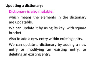 Updating a dictionary:
Dictionary is also mutable,
which means the elements in the dictionary
are updatable.
We can update it by using its key with square
bracket.
Also to add a new entry within existing entry.
We can update a dictionary by adding a new
entry or modifying an existing entry, or
deleting an existing entry.
 