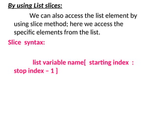 By using List slices:
We can also access the list element by
using slice method; here we access the
specific elements from the list.
Slice syntax:
list variable name[ starting index :
stop index – 1 ]
 