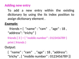 Adding new entry
To add a new entry within the existing
dictionary by using the its index position to
assign dictionary element .
Example:
friends = { “name” : “ram” , “age” : 18 ,
“address”: “trichy” }
friends [ 3 ] = { “mobile number” : 0123456789 }
print ( friends )
Output:
{ “name” : “ram” , “age” : 18 , “address”:
“trichy” , { “mobile number” : 0123456789 }}
 