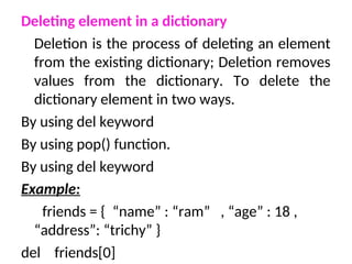 Deleting element in a dictionary
Deletion is the process of deleting an element
from the existing dictionary; Deletion removes
values from the dictionary. To delete the
dictionary element in two ways.
By using del keyword
By using pop() function.
By using del keyword
Example:
friends = { “name” : “ram” , “age” : 18 ,
“address”: “trichy” }
del friends[0]
 