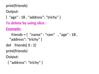 print(friends)
Output:
{ “age” : 18 , “address”: “trichy” }
To delete by using slice :
Example:
friends = { “name” : “ram” , “age” : 18 ,
“address”: “trichy” }
del friends[ 0 : 2]
print(friends)
Output:
{ “address”: “trichy” }
 