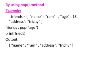 By using pop() method
Example:
friends = { “name” : “ram” , “age” : 18 ,
“address”: “trichy” }
friends . pop(“age”)
print(frieds)
Output:
{ “name” : “ram” , “address”: “trichy” }
 