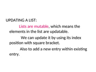 UPDATING A LIST:
Lists are mutable, which means the
elements in the list are updatable.
We can update it by using its index
position with square bracket.
Also to add a new entry within existing
entry.
 