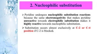 2. Nucleophilic substitution
➢ Pyridine undergoes nucleophilic substitution reactions
because the same electronegativity that makes pyridine
unreactive towards electrophilic substitution makes it
highly reactive towards nucleophilic substitution.
➢ Substitution occurs almost exclusively at C-2 or C-4
position if C-2 is blocked.
 