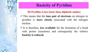 Basicity of Pyridine
II) Pyridine is less basic than aliphatic amines
✓ This means that the lone pair of electrons on nitrogen in
pyridine is more closely associated with the nitrogen
nucleus.
✓ It is therefore, less available for the formation of a bond
with proton (reactions) and consequently the relative
basicity is reduced.
 
