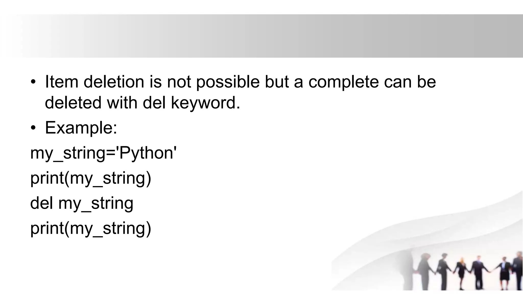 • Item deletion is not possible but a complete can be
deleted with del keyword.
• Example:
my_string='Python'
print(my_string)
del my_string
print(my_string)
 