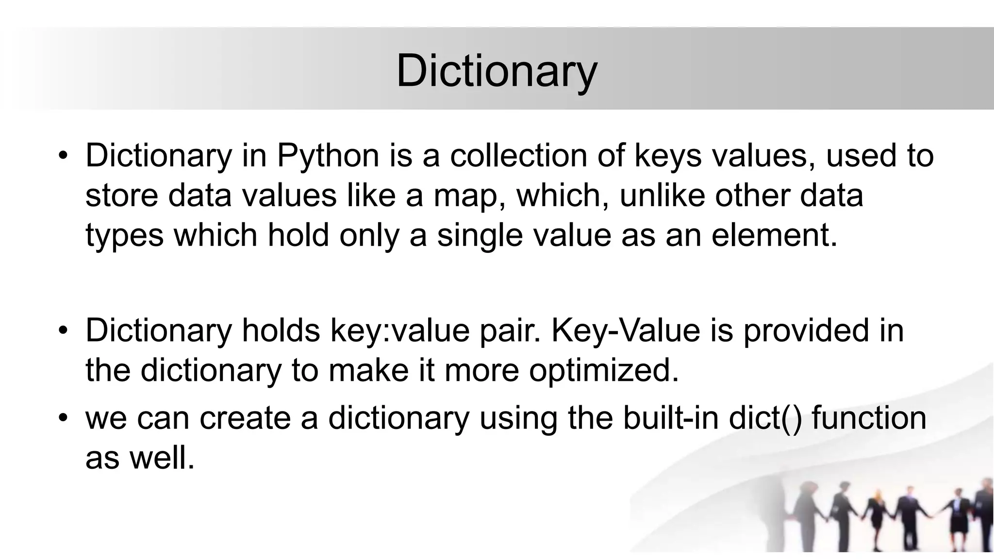 Dictionary
• Dictionary in Python is a collection of keys values, used to
store data values like a map, which, unlike other data
types which hold only a single value as an element.
• Dictionary holds key:value pair. Key-Value is provided in
the dictionary to make it more optimized.
• we can create a dictionary using the built-in dict() function
as well.
 