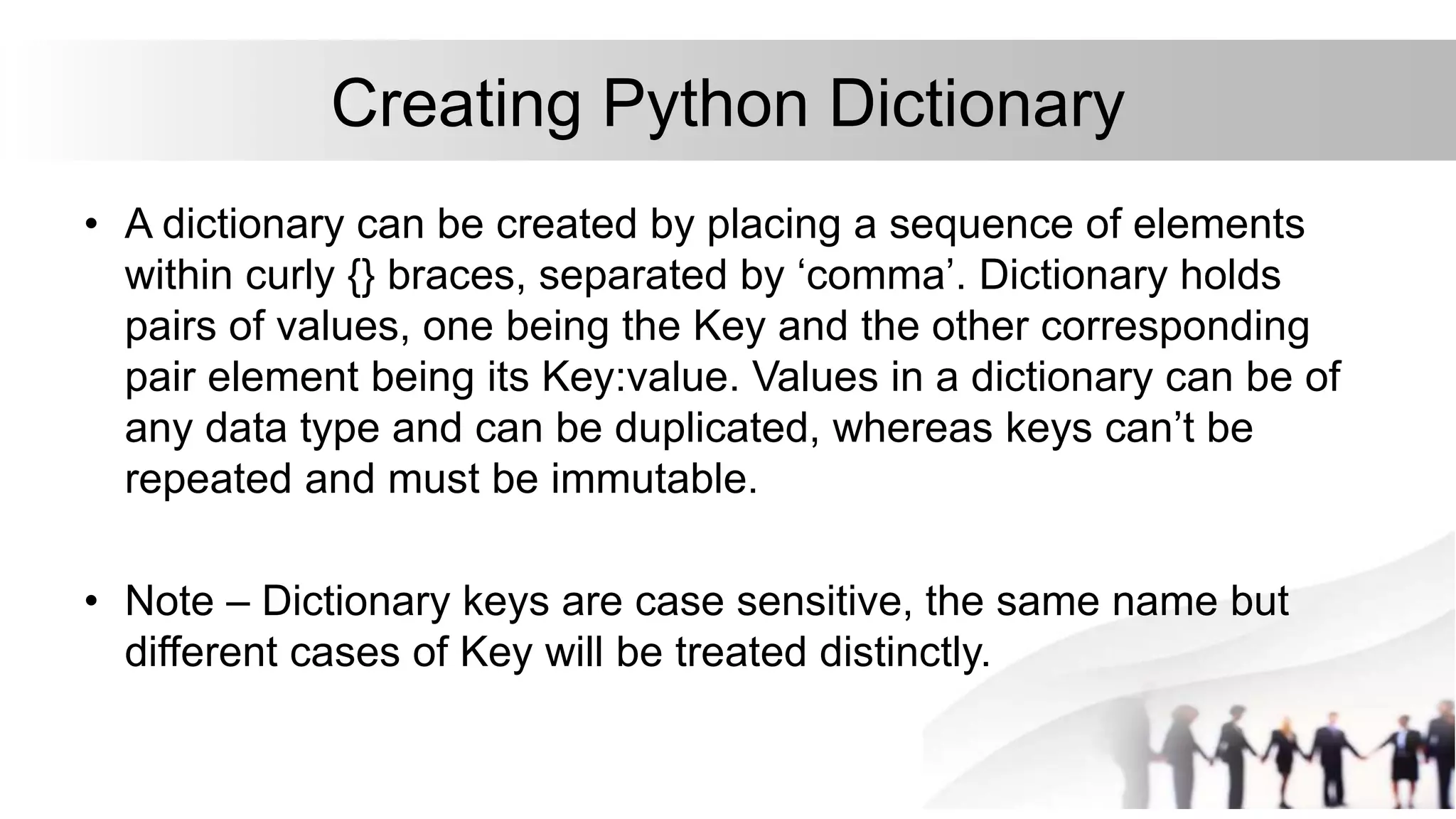 Creating Python Dictionary
• A dictionary can be created by placing a sequence of elements
within curly {} braces, separated by ‘comma’. Dictionary holds
pairs of values, one being the Key and the other corresponding
pair element being its Key:value. Values in a dictionary can be of
any data type and can be duplicated, whereas keys can’t be
repeated and must be immutable.
• Note – Dictionary keys are case sensitive, the same name but
different cases of Key will be treated distinctly.
 