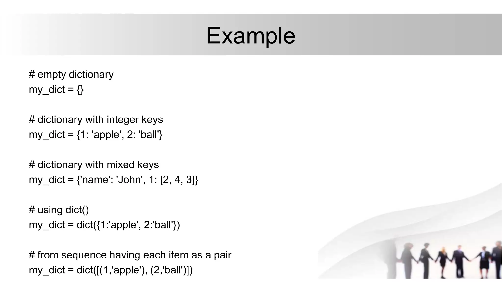 Example
# empty dictionary
my_dict = {}
# dictionary with integer keys
my_dict = {1: 'apple', 2: 'ball'}
# dictionary with mixed keys
my_dict = {'name': 'John', 1: [2, 4, 3]}
# using dict()
my_dict = dict({1:'apple', 2:'ball'})
# from sequence having each item as a pair
my_dict = dict([(1,'apple'), (2,'ball')])
 
