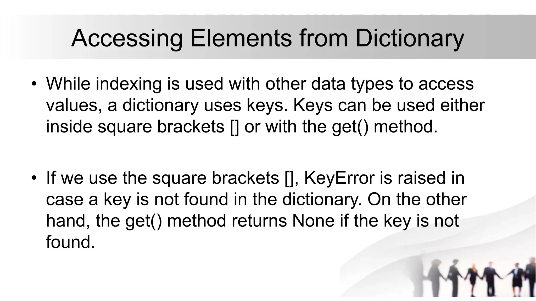Accessing Elements from Dictionary
• While indexing is used with other data types to access
values, a dictionary uses keys. Keys can be used either
inside square brackets [] or with the get() method.
• If we use the square brackets [], KeyError is raised in
case a key is not found in the dictionary. On the other
hand, the get() method returns None if the key is not
found.
 