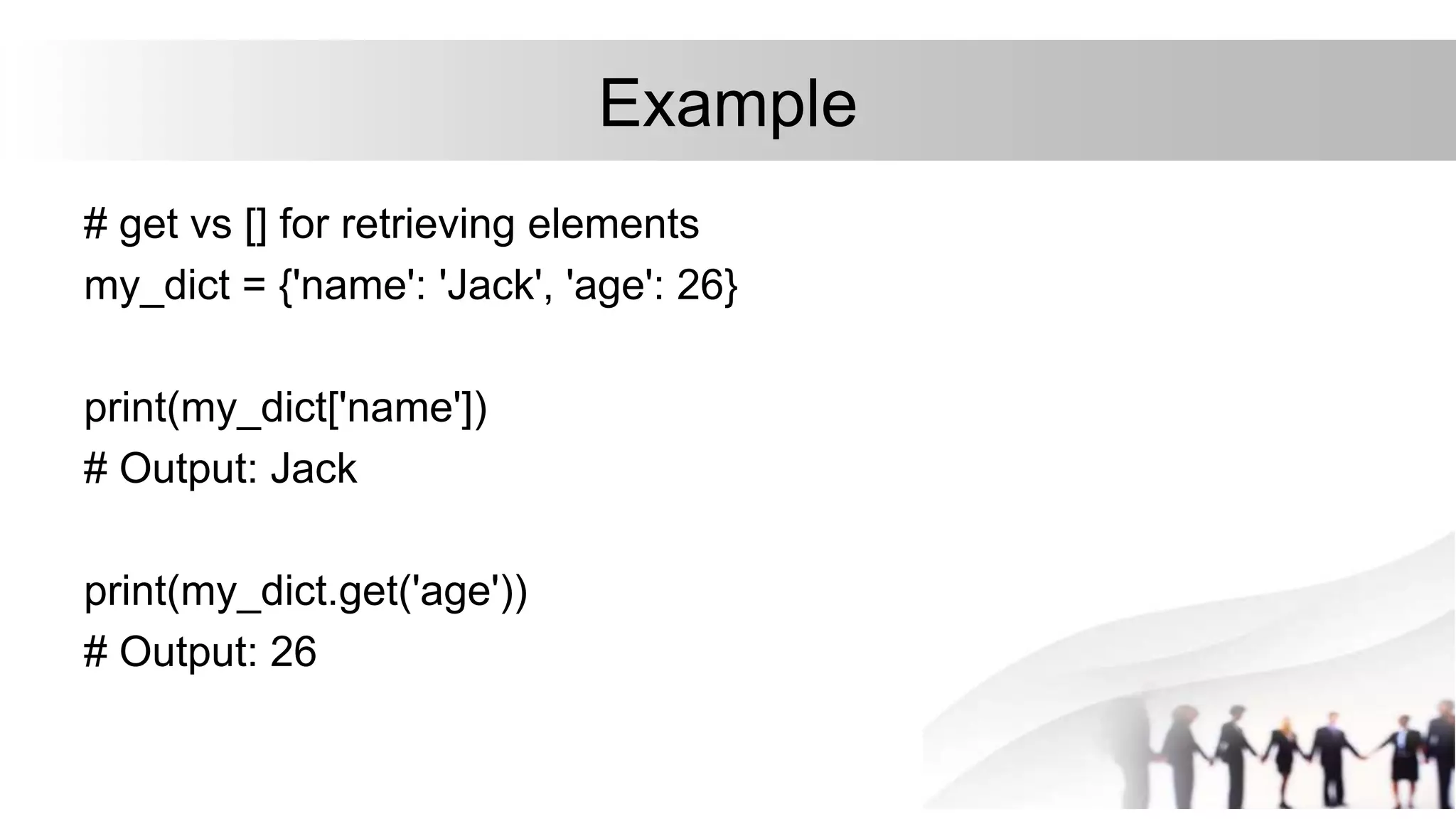 Example
# get vs [] for retrieving elements
my_dict = {'name': 'Jack', 'age': 26}
print(my_dict['name'])
# Output: Jack
print(my_dict.get('age'))
# Output: 26
 