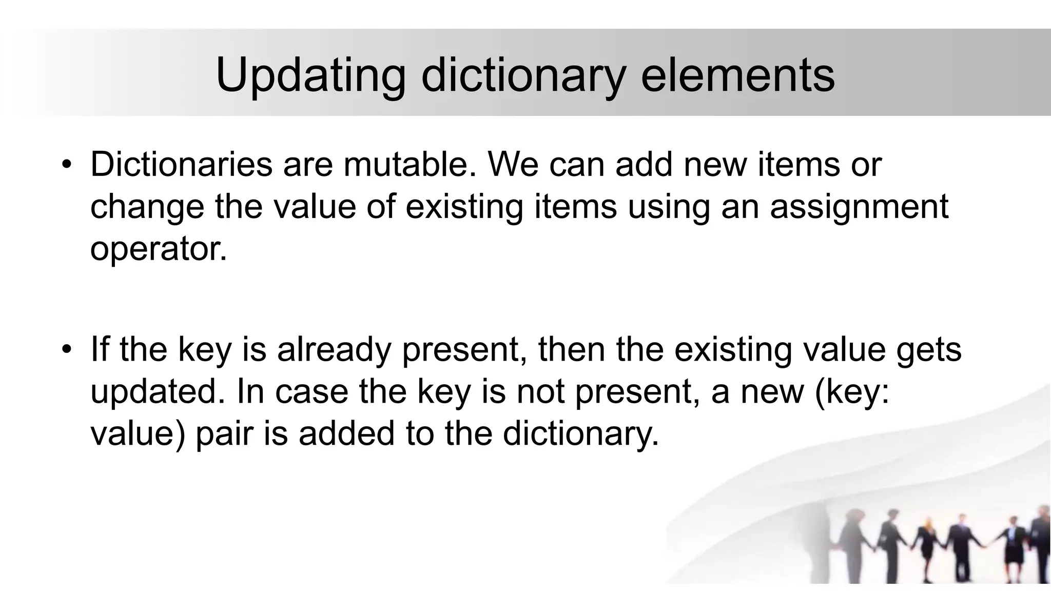 Updating dictionary elements
• Dictionaries are mutable. We can add new items or
change the value of existing items using an assignment
operator.
• If the key is already present, then the existing value gets
updated. In case the key is not present, a new (key:
value) pair is added to the dictionary.
 