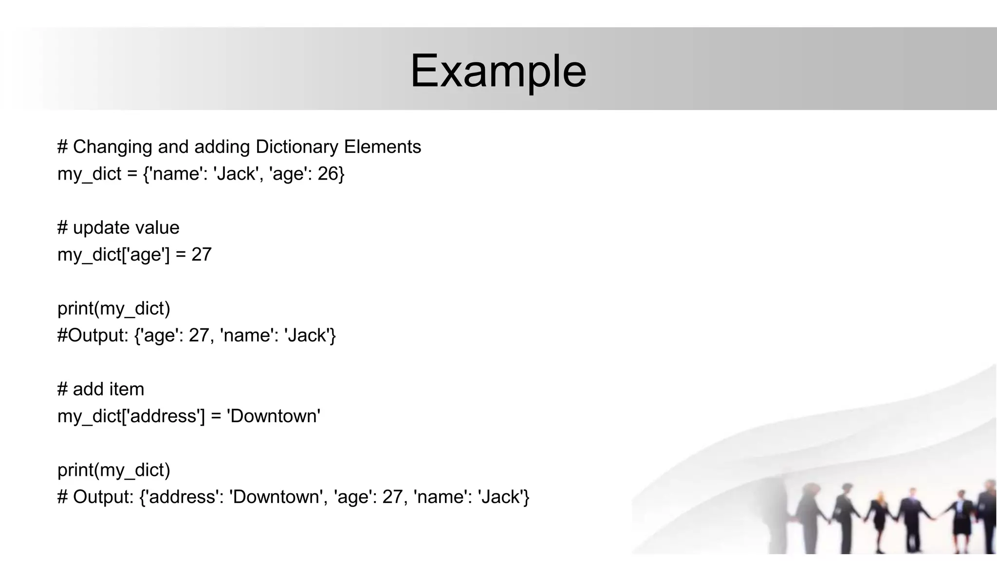 Example
# Changing and adding Dictionary Elements
my_dict = {'name': 'Jack', 'age': 26}
# update value
my_dict['age'] = 27
print(my_dict)
#Output: {'age': 27, 'name': 'Jack'}
# add item
my_dict['address'] = 'Downtown'
print(my_dict)
# Output: {'address': 'Downtown', 'age': 27, 'name': 'Jack'}
 