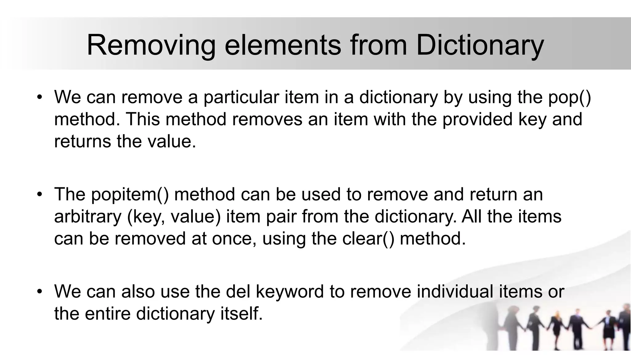 Removing elements from Dictionary
• We can remove a particular item in a dictionary by using the pop()
method. This method removes an item with the provided key and
returns the value.
• The popitem() method can be used to remove and return an
arbitrary (key, value) item pair from the dictionary. All the items
can be removed at once, using the clear() method.
• We can also use the del keyword to remove individual items or
the entire dictionary itself.
 