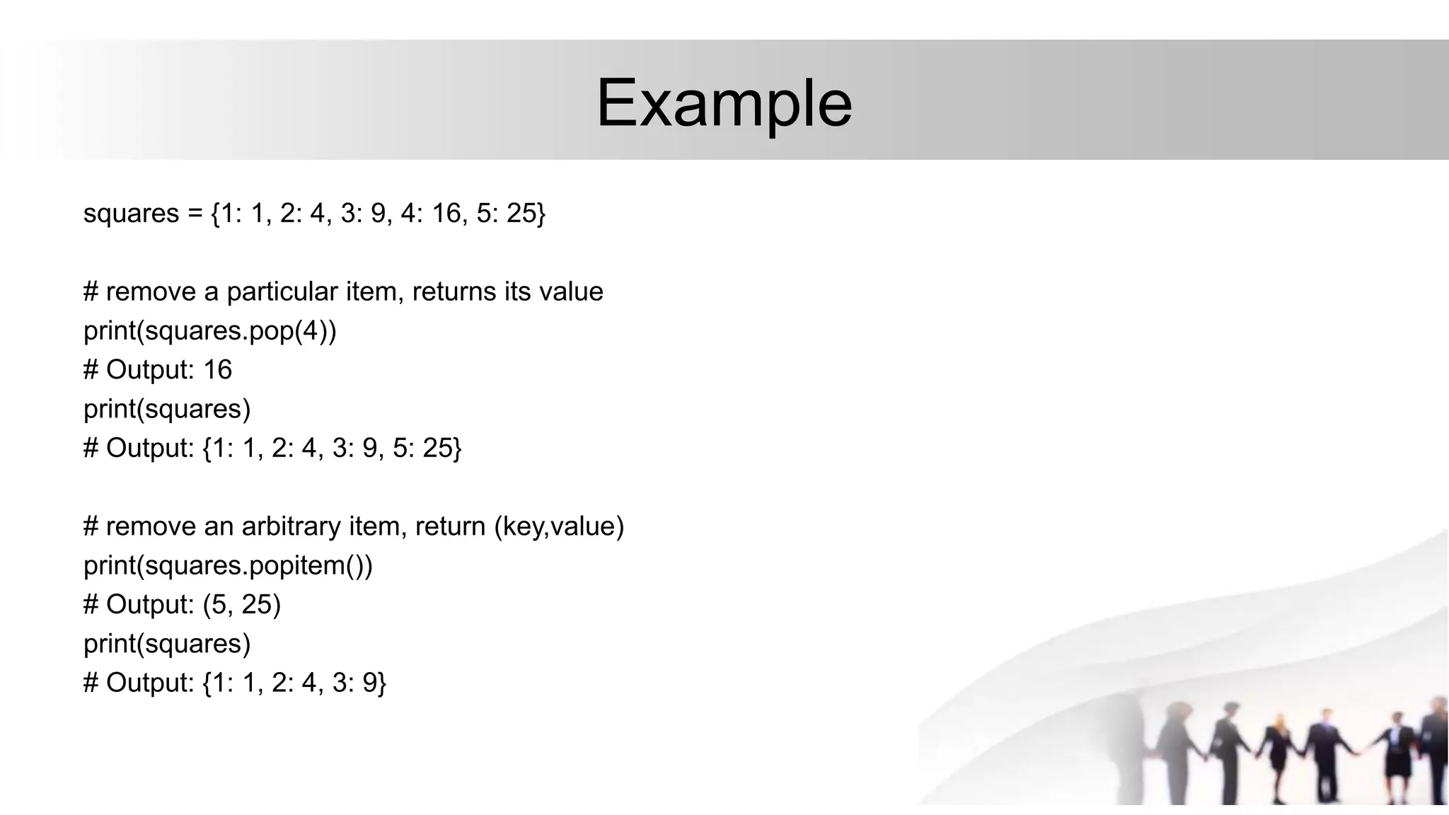Example
squares = {1: 1, 2: 4, 3: 9, 4: 16, 5: 25}
# remove a particular item, returns its value
print(squares.pop(4))
# Output: 16
print(squares)
# Output: {1: 1, 2: 4, 3: 9, 5: 25}
# remove an arbitrary item, return (key,value)
print(squares.popitem())
# Output: (5, 25)
print(squares)
# Output: {1: 1, 2: 4, 3: 9}
 