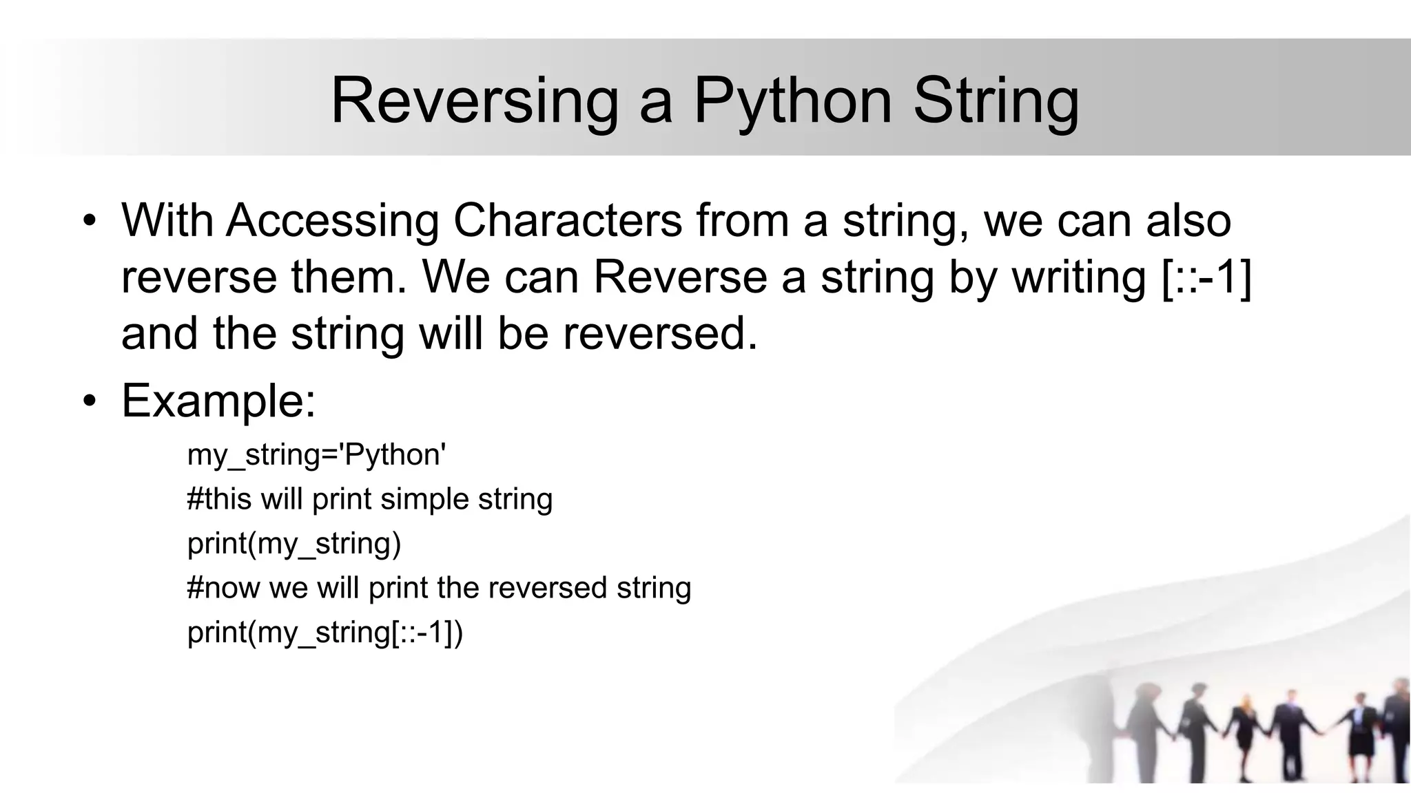 Reversing a Python String
• With Accessing Characters from a string, we can also
reverse them. We can Reverse a string by writing [::-1]
and the string will be reversed.
• Example:
my_string='Python'
#this will print simple string
print(my_string)
#now we will print the reversed string
print(my_string[::-1])
 