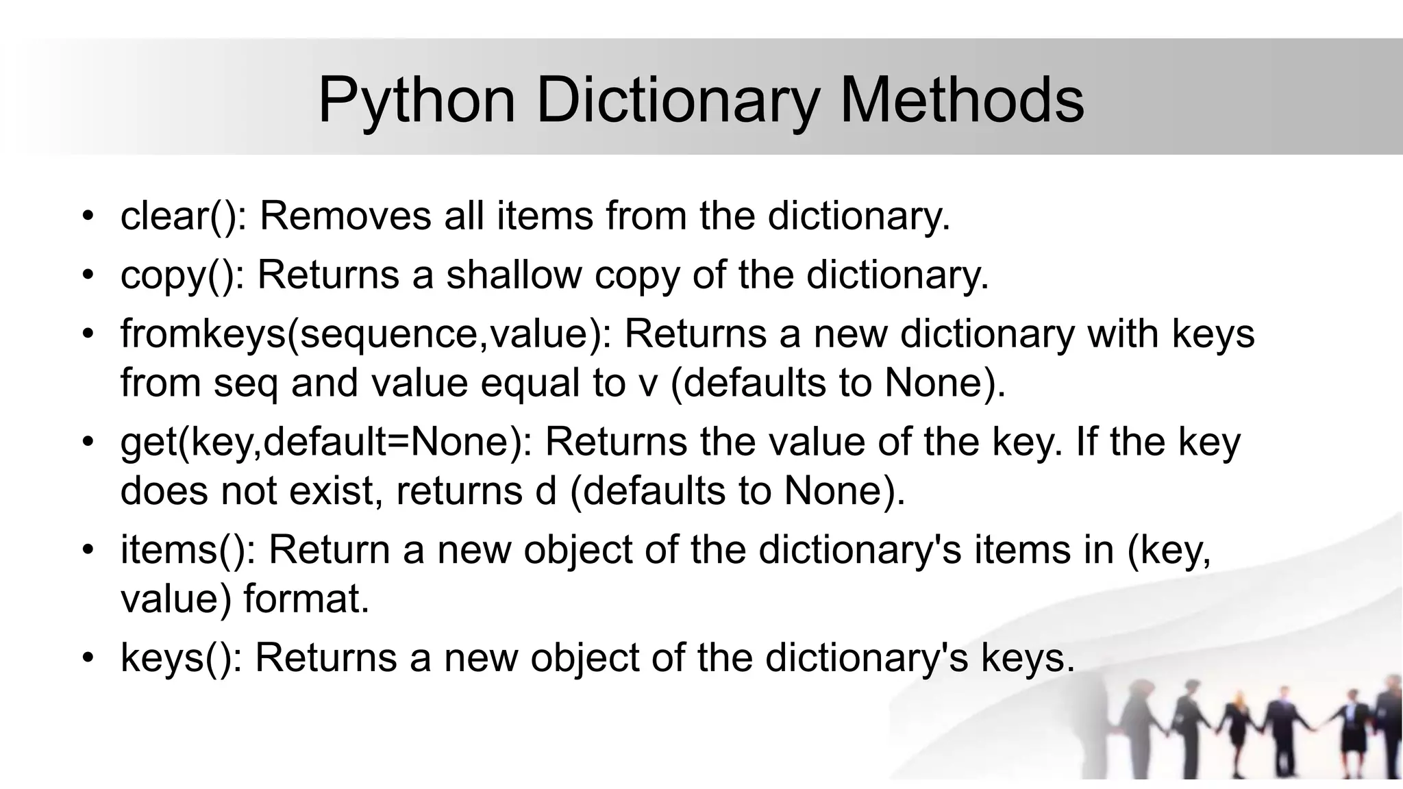 Python Dictionary Methods
• clear(): Removes all items from the dictionary.
• copy(): Returns a shallow copy of the dictionary.
• fromkeys(sequence,value): Returns a new dictionary with keys
from seq and value equal to v (defaults to None).
• get(key,default=None): Returns the value of the key. If the key
does not exist, returns d (defaults to None).
• items(): Return a new object of the dictionary's items in (key,
value) format.
• keys(): Returns a new object of the dictionary's keys.
 