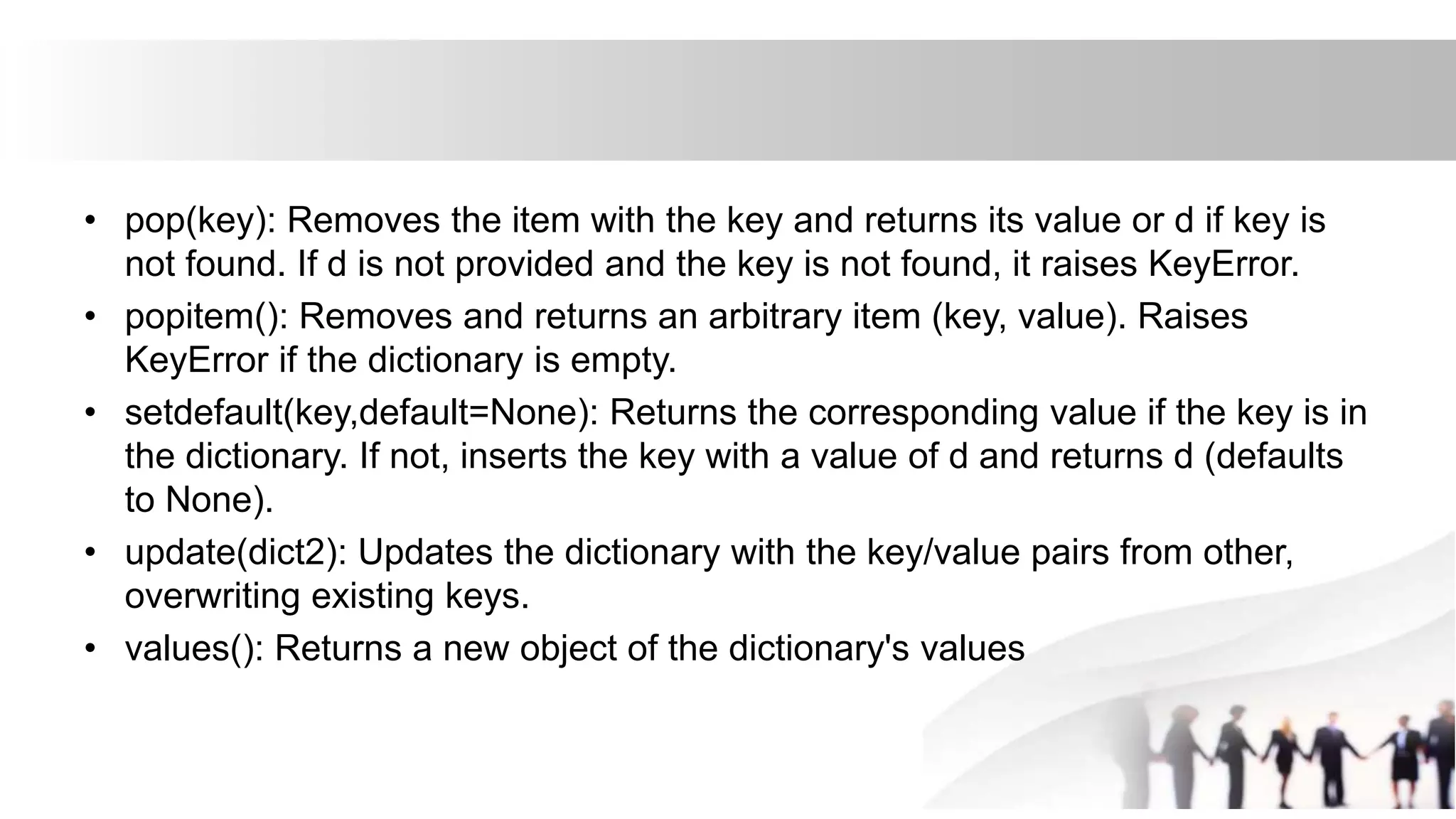 • pop(key): Removes the item with the key and returns its value or d if key is
not found. If d is not provided and the key is not found, it raises KeyError.
• popitem(): Removes and returns an arbitrary item (key, value). Raises
KeyError if the dictionary is empty.
• setdefault(key,default=None): Returns the corresponding value if the key is in
the dictionary. If not, inserts the key with a value of d and returns d (defaults
to None).
• update(dict2): Updates the dictionary with the key/value pairs from other,
overwriting existing keys.
• values(): Returns a new object of the dictionary's values
 