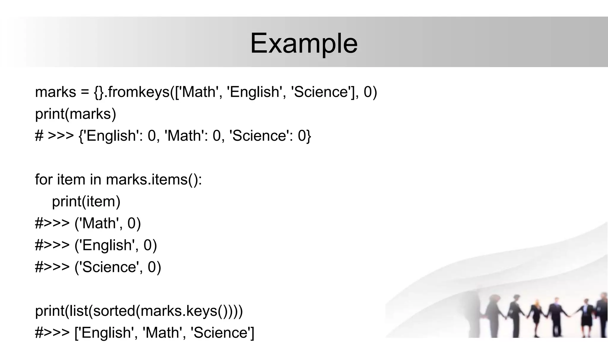 Example
marks = {}.fromkeys(['Math', 'English', 'Science'], 0)
print(marks)
# >>> {'English': 0, 'Math': 0, 'Science': 0}
for item in marks.items():
print(item)
#>>> ('Math', 0)
#>>> ('English', 0)
#>>> ('Science', 0)
print(list(sorted(marks.keys())))
#>>> ['English', 'Math', 'Science']
 