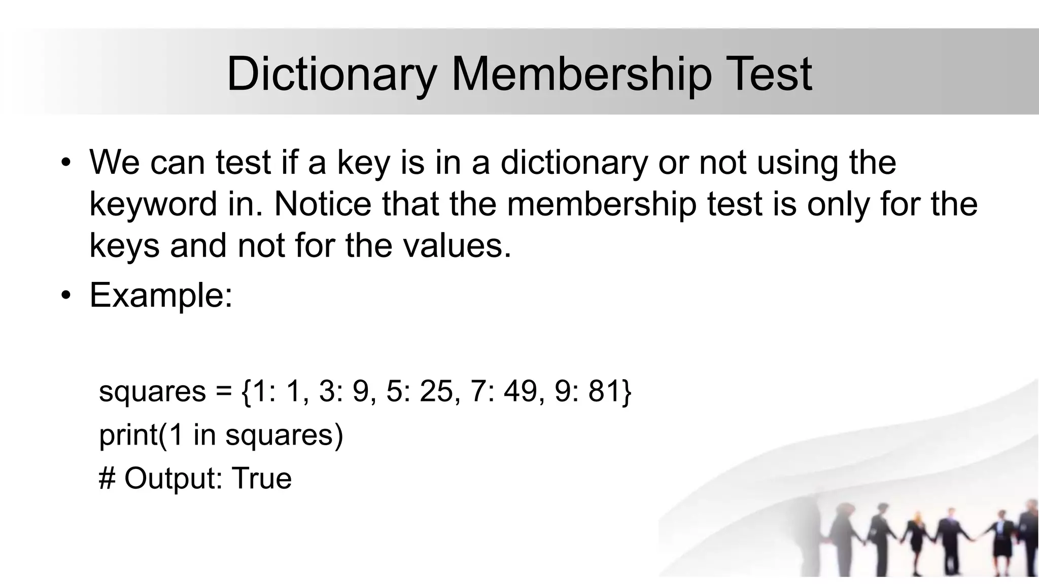 Dictionary Membership Test
• We can test if a key is in a dictionary or not using the
keyword in. Notice that the membership test is only for the
keys and not for the values.
• Example:
squares = {1: 1, 3: 9, 5: 25, 7: 49, 9: 81}
print(1 in squares)
# Output: True
 