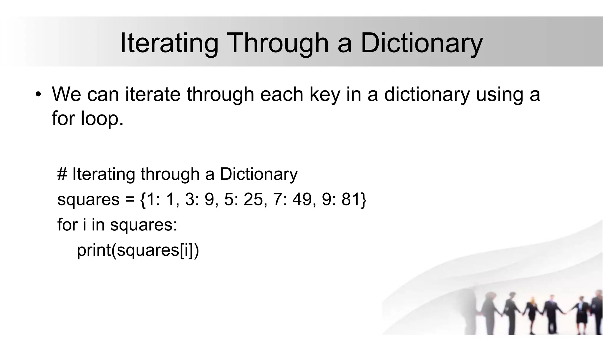 Iterating Through a Dictionary
• We can iterate through each key in a dictionary using a
for loop.
# Iterating through a Dictionary
squares = {1: 1, 3: 9, 5: 25, 7: 49, 9: 81}
for i in squares:
print(squares[i])
 