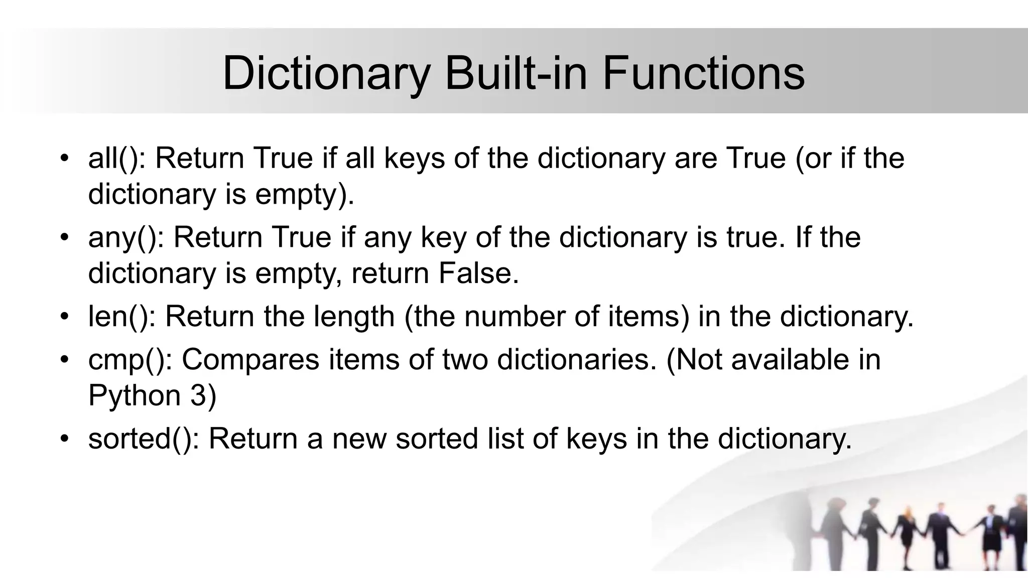 Dictionary Built-in Functions
• all(): Return True if all keys of the dictionary are True (or if the
dictionary is empty).
• any(): Return True if any key of the dictionary is true. If the
dictionary is empty, return False.
• len(): Return the length (the number of items) in the dictionary.
• cmp(): Compares items of two dictionaries. (Not available in
Python 3)
• sorted(): Return a new sorted list of keys in the dictionary.
 